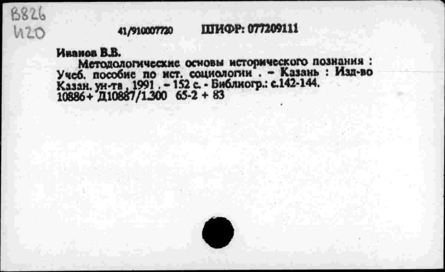 ﻿41/9ЦЮОТПО ШИФР: 077209111
е>Ш иго Иванов ВЛ.
Методологические основы исторического познания : Учеб, пособие по ист. социологии . - Казань : Изд-во Казан, ун-та .1991 . -152 с. - Библиогр.: с.142-144.
10886+ Д10Й7/ЦОО 65-2 + 83